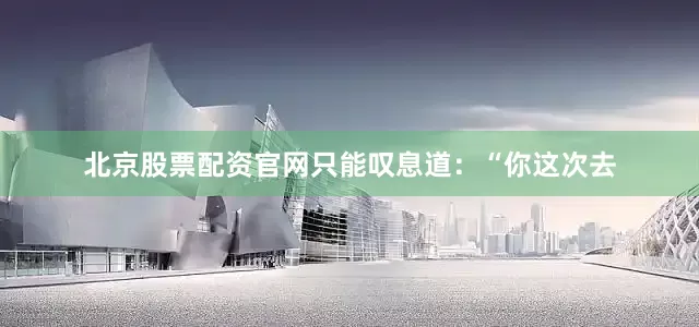北京股票配资官网只能叹息道：“你这次去