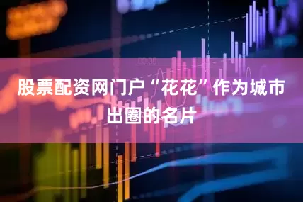 股票配资网门户“花花”作为城市出圈的名片