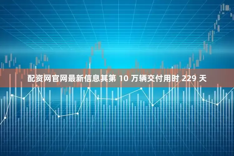 配资网官网最新信息其第 10 万辆交付用时 229 天