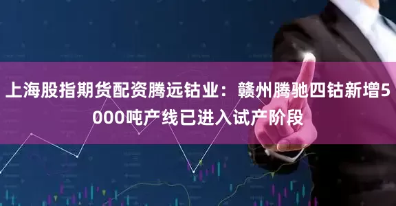 上海股指期货配资腾远钴业：赣州腾驰四钴新增5000吨产线已进入试产阶段