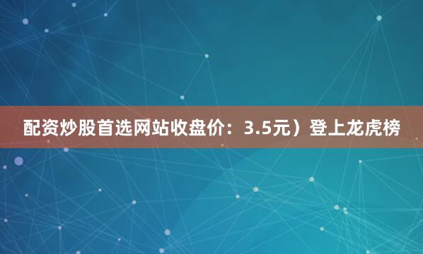 配资炒股首选网站收盘价：3.5元）登上龙虎榜
