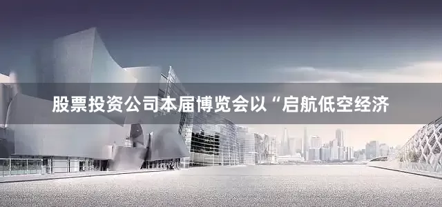 股票投资公司本届博览会以“启航低空经济