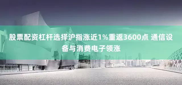 股票配资杠杆选择沪指涨近1%重返3600点 通信设备与消费电子领涨