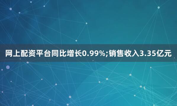 网上配资平台同比增长0.99%;销售收入3.35亿元