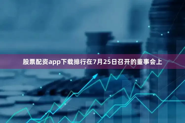 股票配资app下载排行在7月25日召开的董事会上