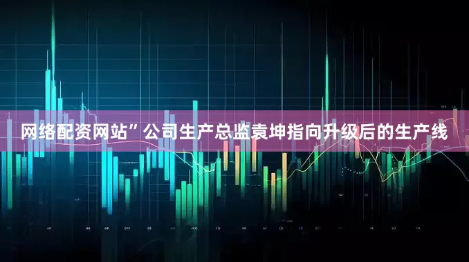 网络配资网站”公司生产总监袁坤指向升级后的生产线