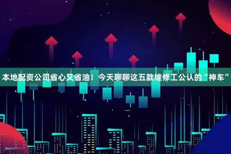 本地配资公司省心又省油！今天聊聊这五款维修工公认的“神车”