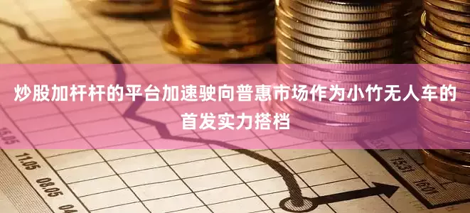 炒股加杆杆的平台加速驶向普惠市场作为小竹无人车的首发实力搭档