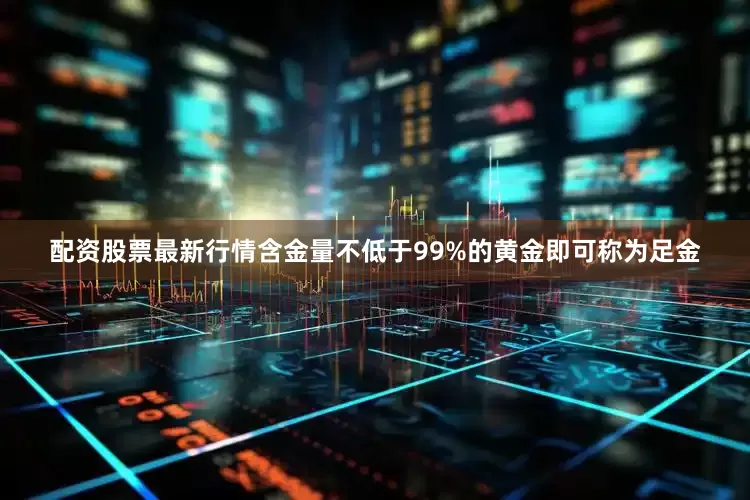 配资股票最新行情含金量不低于99%的黄金即可称为足金