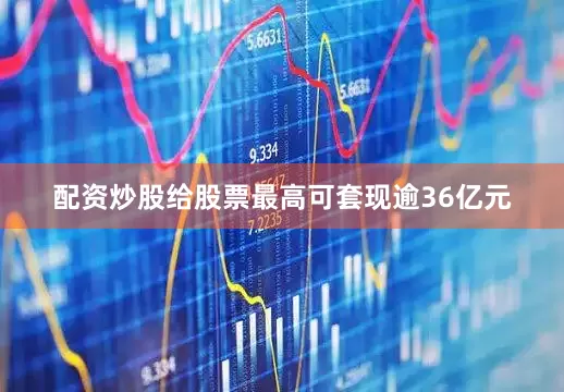 配资炒股给股票最高可套现逾36亿元