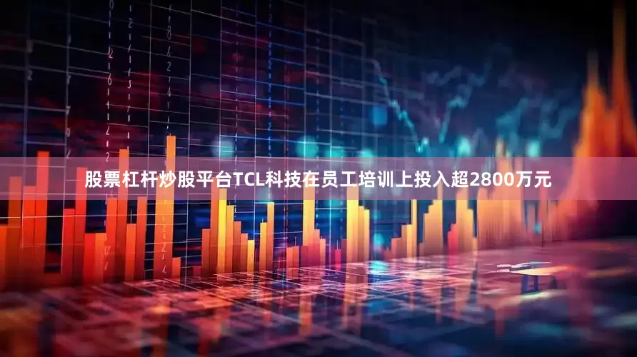 股票杠杆炒股平台TCL科技在员工培训上投入超2800万元