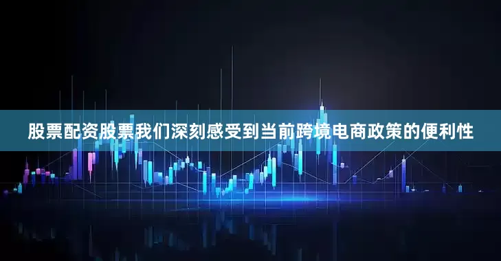 股票配资股票我们深刻感受到当前跨境电商政策的便利性