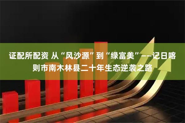 证配所配资 从“风沙源”到“绿富美”——记日喀则市南木林县二十年生态逆袭之路