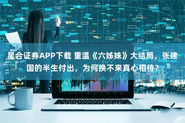 星合证券APP下载 重温《六姊妹》大结局，张建国的半生付出，为何换不来真心相待？
