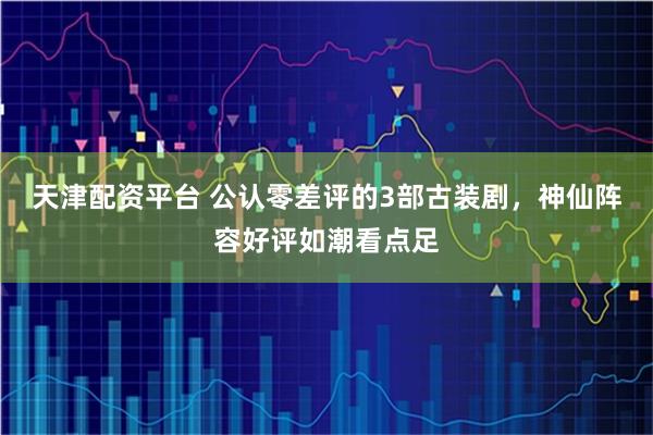 天津配资平台 公认零差评的3部古装剧，神仙阵容好评如潮看点足
