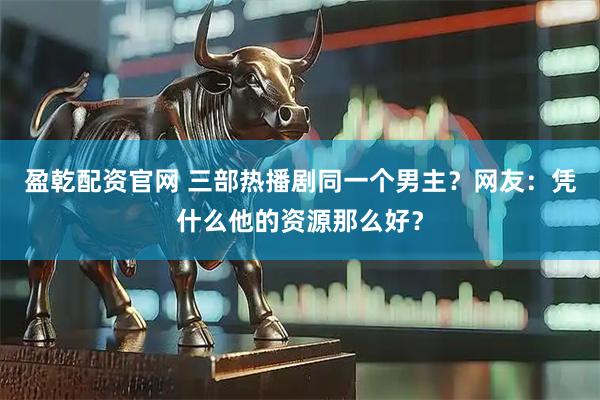 盈乾配资官网 三部热播剧同一个男主？网友：凭什么他的资源那么好？