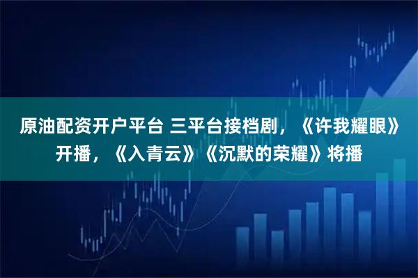 原油配资开户平台 三平台接档剧，《许我耀眼》开播，《入青云》《沉默的荣耀》将播