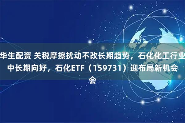 华生配资 关税摩擦扰动不改长期趋势，石化化工行业中长期向好，石化ETF（159731）迎布局新机会