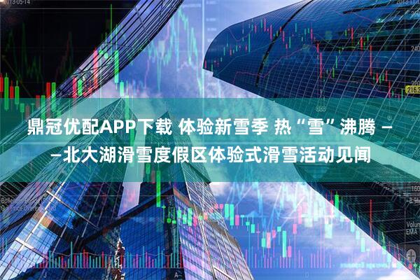 鼎冠优配APP下载 体验新雪季 热“雪”沸腾 ——北大湖滑雪度假区体验式滑雪活动见闻