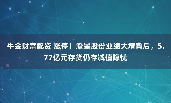 牛金财富配资 涨停！澄星股份业绩大增背后，5.77亿元存货仍存减值隐忧