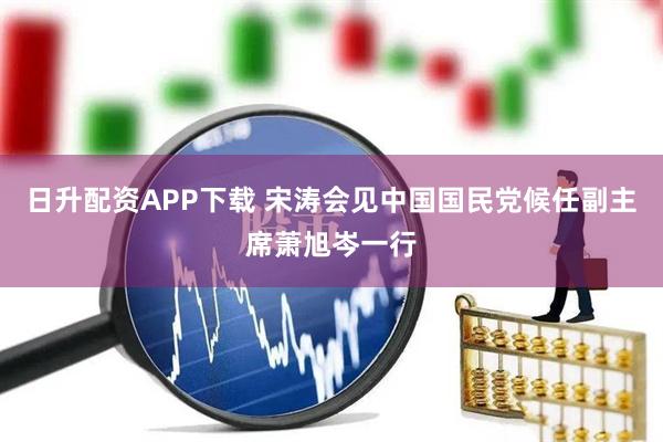 日升配资APP下载 宋涛会见中国国民党候任副主席萧旭岑一行