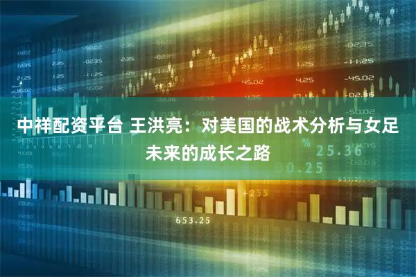 中祥配资平台 王洪亮：对美国的战术分析与女足未来的成长之路