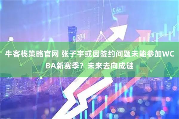 牛客栈策略官网 张子宇或因签约问题未能参加WCBA新赛季？未来去向成谜
