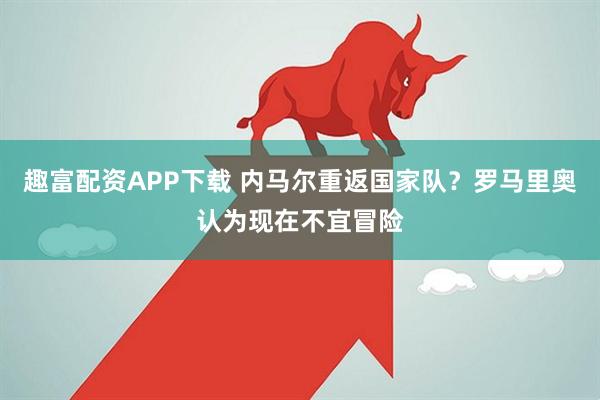 趣富配资APP下载 内马尔重返国家队？罗马里奥认为现在不宜冒险