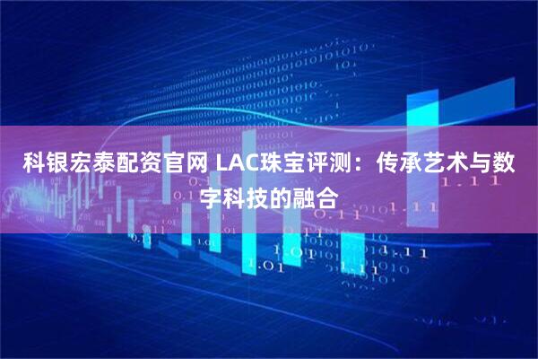 科银宏泰配资官网 LAC珠宝评测：传承艺术与数字科技的融合
