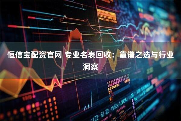 恒信宝配资官网 专业名表回收：靠谱之选与行业洞察