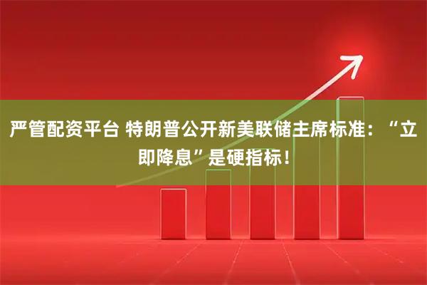 严管配资平台 特朗普公开新美联储主席标准：“立即降息”是硬指标！