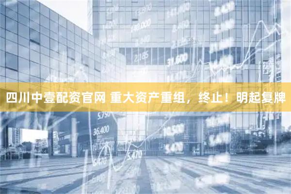 四川中壹配资官网 重大资产重组，终止！明起复牌