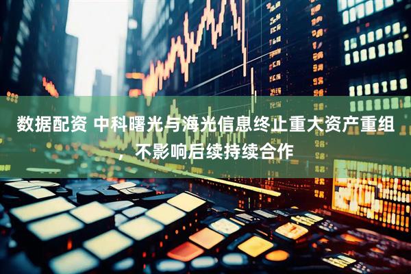 数据配资 中科曙光与海光信息终止重大资产重组，不影响后续持续合作