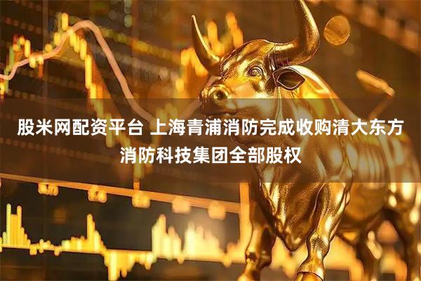 股米网配资平台 上海青浦消防完成收购清大东方消防科技集团全部股权