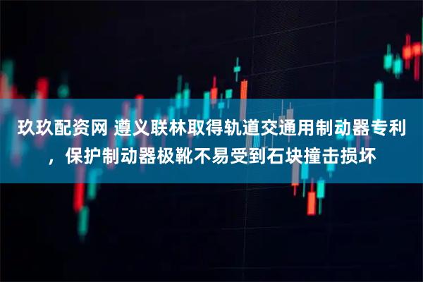 玖玖配资网 遵义联林取得轨道交通用制动器专利，保护制动器极靴不易受到石块撞击损坏
