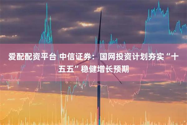爱配配资平台 中信证券：国网投资计划夯实“十五五”稳健增长预期