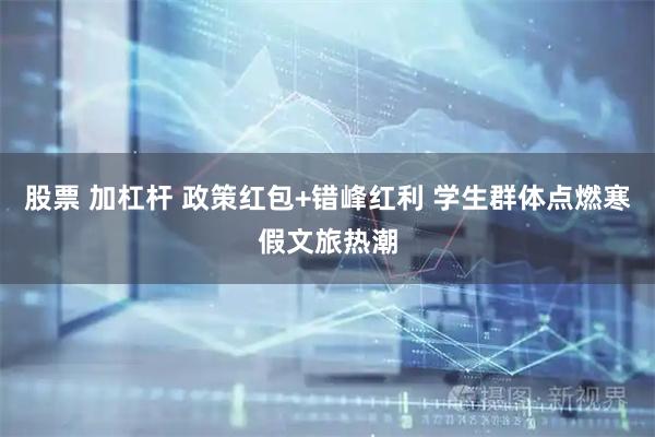 股票 加杠杆 政策红包+错峰红利 学生群体点燃寒假文旅热潮