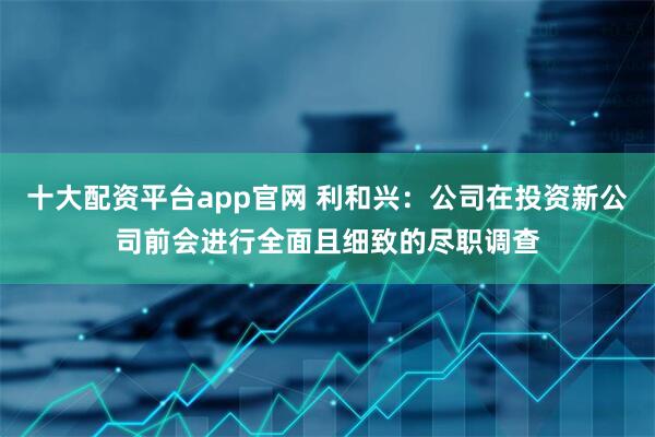 十大配资平台app官网 利和兴：公司在投资新公司前会进行全面且细致的尽职调查