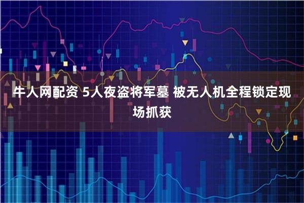 牛人网配资 5人夜盗将军墓 被无人机全程锁定现场抓获