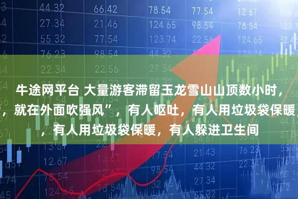 牛途网平台 大量游客滞留玉龙雪山山顶数小时，“开始不让进大厅，就在外面吹强风”，有人呕吐，有人用垃圾袋保暖，有人躲进卫生间